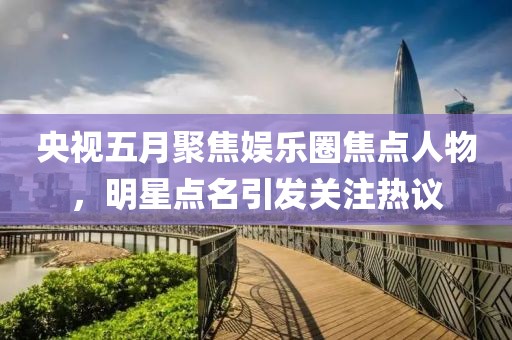 央視五月聚焦娛樂圈焦點(diǎn)人物，明星點(diǎn)名引發(fā)關(guān)注熱議