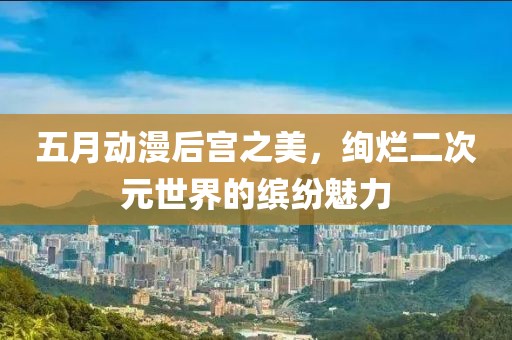 五月動(dòng)漫后宮之美，絢爛二次元世界的繽紛魅力
