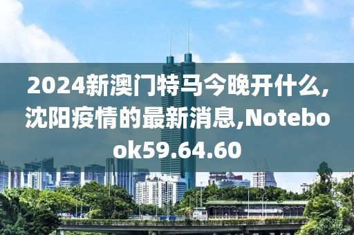 2024新澳門特馬今晚開什么,沈陽疫情的最新消息,Notebook59.64.60