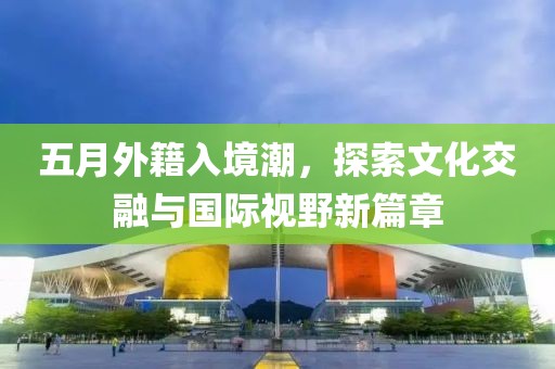 五月外籍入境潮，探索文化交融與國(guó)際視野新篇章