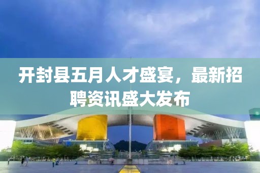 開封縣五月人才盛宴，最新招聘資訊盛大發(fā)布