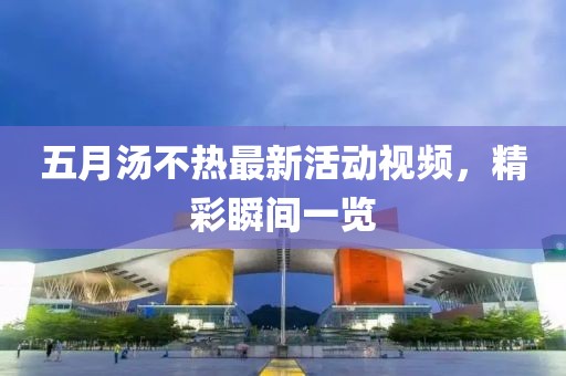 五月湯不熱最新活動視頻，精彩瞬間一覽