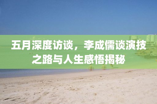 五月深度訪談，李成儒談演技之路與人生感悟揭秘