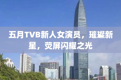 五月TVB新人女演員，璀璨新星，熒屏閃耀之光