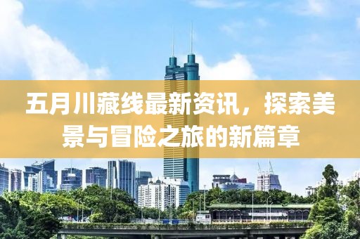 五月川藏線最新資訊，探索美景與冒險之旅的新篇章