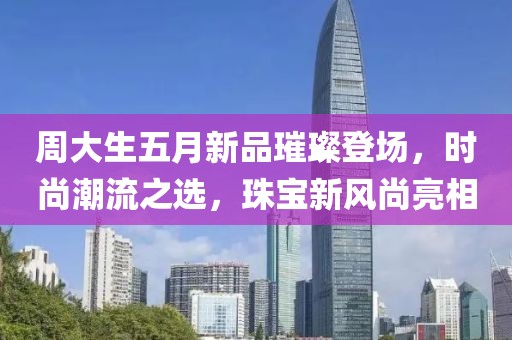 周大生五月新品璀璨登場(chǎng)，時(shí)尚潮流之選，珠寶新風(fēng)尚亮相