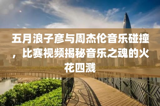 五月浪子彥與周杰倫音樂(lè)碰撞，比賽視頻揭秘音樂(lè)之魂的火花四濺