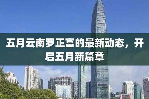 五月云南羅正富的最新動(dòng)態(tài)，開啟五月新篇章