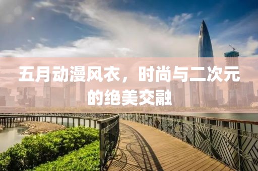 五月動漫風(fēng)衣，時尚與二次元的絕美交融