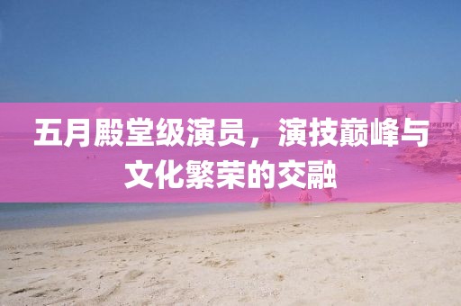 五月殿堂級演員，演技巔峰與文化繁榮的交融