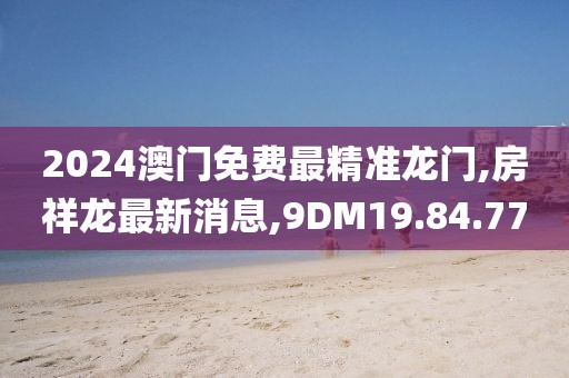 2024澳門免費(fèi)最精準(zhǔn)龍門,房祥龍最新消息,9DM19.84.77