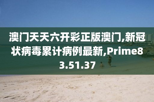 澳門天天六開彩正版澳門,新冠狀病毒累計(jì)病例最新,Prime83.51.37