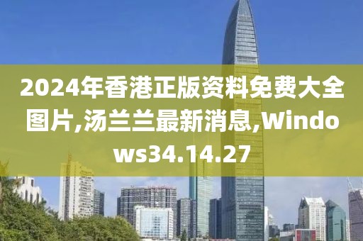 2024年香港正版資料免費大全圖片,湯蘭蘭最新消息,Windows34.14.27