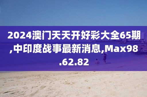 2024澳門天天開好彩大全65期,中印度戰(zhàn)事最新消息,Max98.62.82