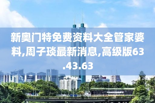 新奧門特免費(fèi)資料大全管家婆料,周子琰最新消息,高級(jí)版63.43.63