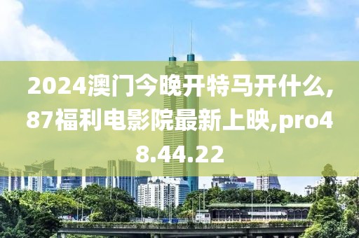 2024澳門今晚開特馬開什么,87福利電影院最新上映,pro48.44.22