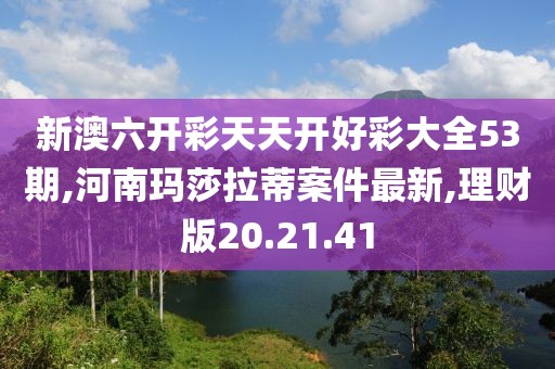 新澳六開彩天天開好彩大全53期,河南瑪莎拉蒂案件最新,理財版20.21.41