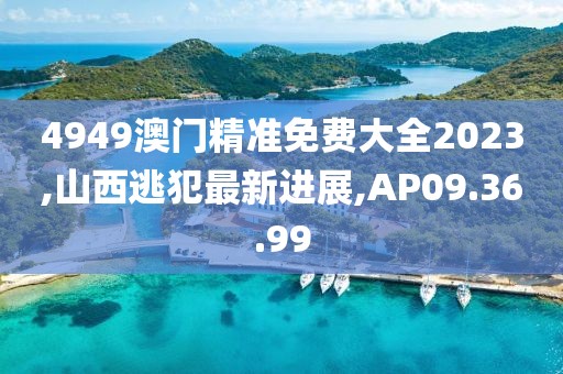 4949澳門精準(zhǔn)免費大全2023,山西逃犯最新進(jìn)展,AP09.36.99