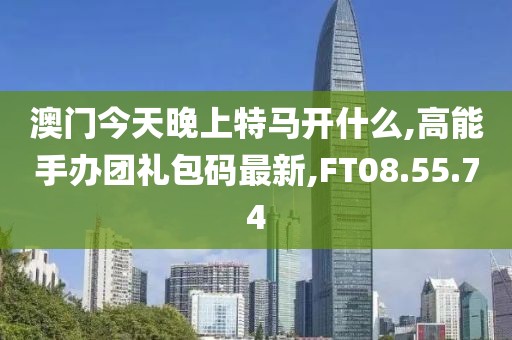 澳門今天晚上特馬開什么,高能手辦團禮包碼最新,FT08.55.74