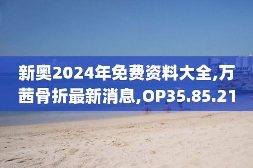 新奧2024年免費(fèi)資料大全,萬(wàn)茜骨折最新消息,OP35.85.21