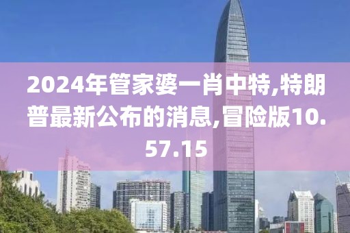 2024年管家婆一肖中特,特朗普最新公布的消息,冒險(xiǎn)版10.57.15