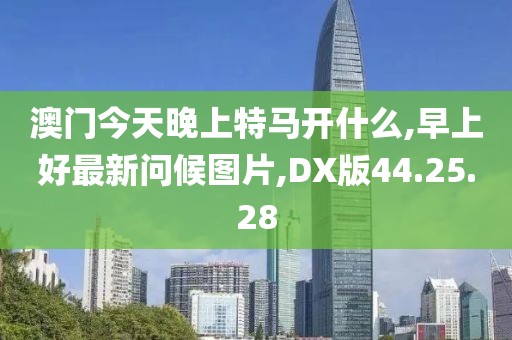 澳門今天晚上特馬開什么,早上好最新問候圖片,DX版44.25.28