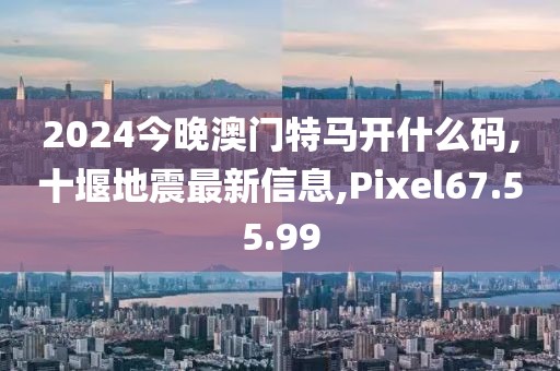 2024今晚澳門特馬開什么碼,十堰地震最新信息,Pixel67.55.99