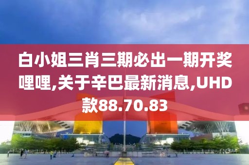 白小姐三肖三期必出一期開獎哩哩,關(guān)于辛巴最新消息,UHD款88.70.83