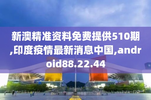 新澳精準(zhǔn)資料免費(fèi)提供510期,印度疫情最新消息中國,android88.22.44