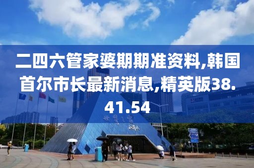 二四六管家婆期期準資料,韓國首爾市長最新消息,精英版38.41.54