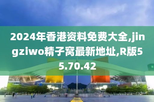 2024年香港資料免費(fèi)大全,jingziwo精子窩最新地址,R版55.70.42