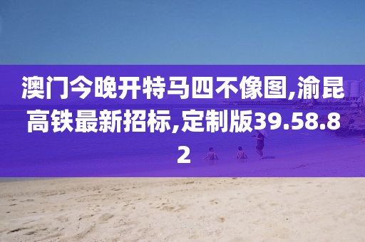 澳門今晚開特馬四不像圖,渝昆高鐵最新招標,定制版39.58.82