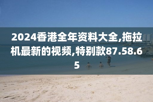 2024香港全年資料大全,拖拉機最新的視頻,特別款87.58.65