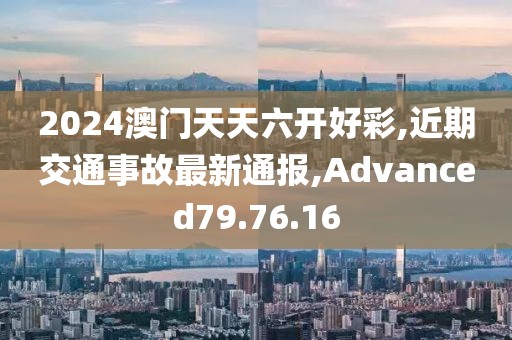 2024澳門天天六開好彩,近期交通事故最新通報,Advanced79.76.16