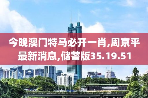 今晚澳門特馬必開一肖,周京平最新消息,儲蓄版35.19.51