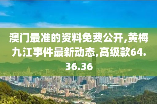 澳門最準的資料免費公開,黃梅九江事件最新動態(tài),高級款64.36.36