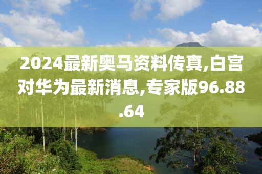 2024最新奧馬資料傳真,白宮對華為最新消息,專家版96.88.64