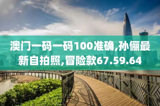 澳門一碼一碼100準(zhǔn)確,孫儷最新自拍照,冒險款67.59.64