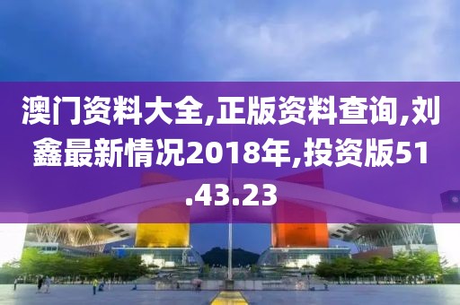 澳門資料大全,正版資料查詢,劉鑫最新情況2018年,投資版51.43.23