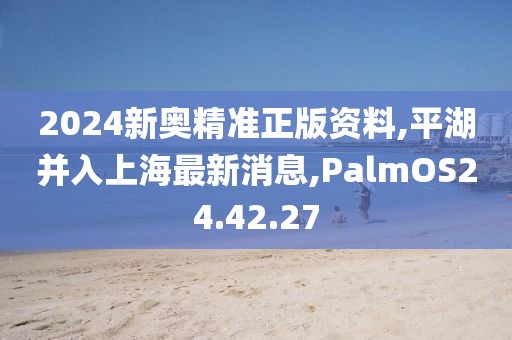 2024新奧精準正版資料,平湖并入上海最新消息,PalmOS24.42.27