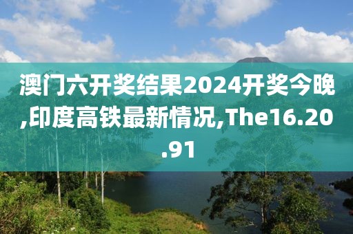 澳門六開獎結(jié)果2024開獎今晚,印度高鐵最新情況,The16.20.91