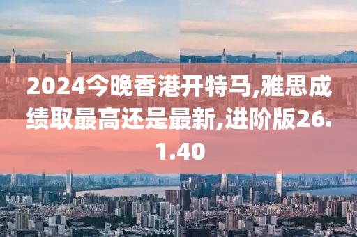 2024今晚香港開特馬,雅思成績?nèi)∽罡哌€是最新,進階版26.1.40