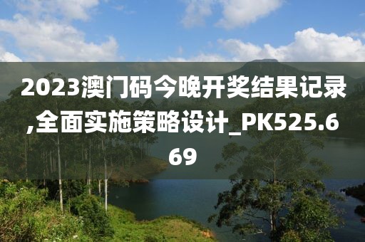 2023澳門碼今晚開(kāi)獎(jiǎng)結(jié)果記錄,全面實(shí)施策略設(shè)計(jì)_PK525.669