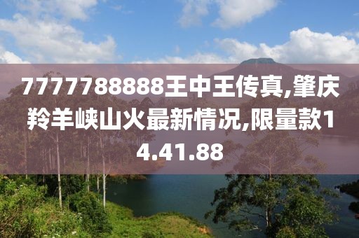 7777788888王中王傳真,肇慶羚羊峽山火最新情況,限量款14.41.88