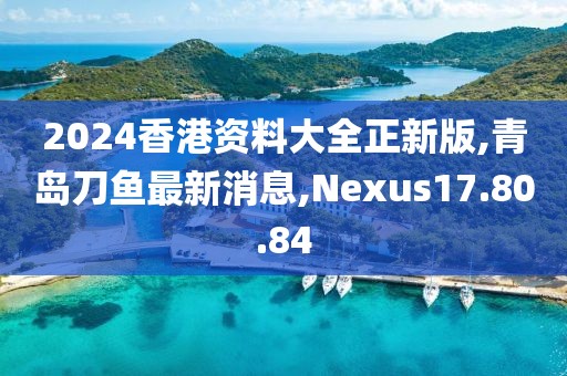 2024香港資料大全正新版,青島刀魚最新消息,Nexus17.80.84