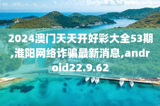 2024澳門天天開好彩大全53期,淮陽網(wǎng)絡(luò)詐騙最新消息,android22.9.62