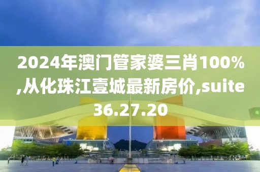 2024年澳門管家婆三肖100%,從化珠江壹城最新房?jī)r(jià),suite36.27.20