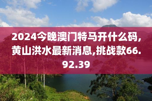 2024今晚澳門特馬開什么碼,黃山洪水最新消息,挑戰(zhàn)款66.92.39