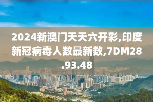 2024新澳門天天六開彩,印度新冠病毒人數(shù)最新數(shù),7DM28.93.48