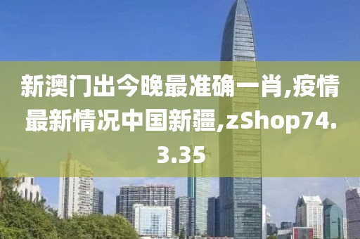 新澳門出今晚最準(zhǔn)確一肖,疫情最新情況中國新疆,zShop74.3.35